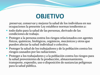 OBJETIVO
preservar, conservar y mejorar la salud de los individuos en sus
ocupaciones la presente Ley establece normas tendientes a:
 todo daño para la salud de las personas, derivado de las
condiciones de trabajo.
 Proteger a la persona contra los riesgos relacionados con agentes
físicos, químicos, biológicos, orgánicos, mecánicos y otros que
pueden afectar la salud individual o colectiva.
 Proteger la salud de los trabajadores y de la población contra los
riesgos causados por las radiaciones.
 Proteger a los trabajadores y a la población contra los riesgos para
la salud provenientes de la producción, almacenamiento,
transporte, expendio, uso o disposición de sustancias peligrosas
para la salud pública.
 