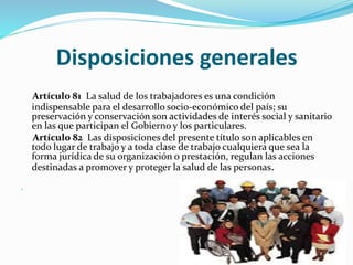 Disposiciones generales
Artículo 81 La salud de los trabajadores es una condición
indispensable para el desarrollo socio-económico del país; su
preservación y conservación son actividades de interés social y sanitario
en las que participan el Gobierno y los particulares.
Artículo 82 Las disposiciones del presente título son aplicables en
todo lugar de trabajo y a toda clase de trabajo cualquiera que sea la
forma jurídica de su organización o prestación, regulan las acciones
destinadas a promover y proteger la salud de las personas.

 