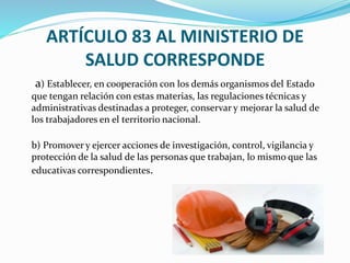 ARTÍCULO 83 AL MINISTERIO DE
SALUD CORRESPONDE
a) Establecer, en cooperación con los demás organismos del Estado
que tengan relación con estas materias, las regulaciones técnicas y
administrativas destinadas a proteger, conservar y mejorar la salud de
los trabajadores en el territorio nacional.
b) Promover y ejercer acciones de investigación, control, vigilancia y
protección de la salud de las personas que trabajan, lo mismo que las
educativas correspondientes.
 