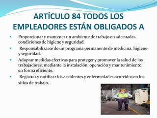 ARTÍCULO 84 TODOS LOS
EMPLEADORES ESTÁN OBLIGADOS A
 Proporcionar y mantener un ambiente de trabajo en adecuadas
condiciones de higiene y seguridad.
 Responsabilizarse de un programa permanente de medicina, higiene
y seguridad.
 Adoptar medidas efectivas para proteger y promover la salud de los
trabajadores, mediante la instalación, operación y mantenimiento,
en forma eficiente.
 Registrar y notificar los accidentes y enfermedades ocurridos en los
sitios de trabajo.
 