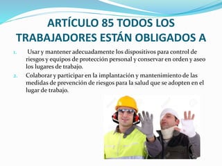ARTÍCULO 85 TODOS LOS
TRABAJADORES ESTÁN OBLIGADOS A
1. Usar y mantener adecuadamente los dispositivos para control de
riesgos y equipos de protección personal y conservar en orden y aseo
los lugares de trabajo.
2. Colaborar y participar en la implantación y mantenimiento de las
medidas de prevención de riesgos para la salud que se adopten en el
lugar de trabajo.
 