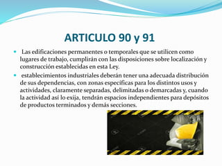 ARTICULO 90 y 91
 Las edificaciones permanentes o temporales que se utilicen como
lugares de trabajo, cumplirán con las disposiciones sobre localización y
construcción establecidas en esta Ley.
 establecimientos industriales deberán tener una adecuada distribución
de sus dependencias, con zonas específicas para los distintos usos y
actividades, claramente separadas, delimitadas o demarcadas y, cuando
la actividad así lo exija, tendrán espacios independientes para depósitos
de productos terminados y demás secciones.
 