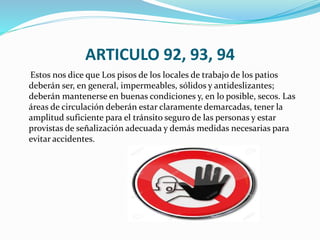 ARTICULO 92, 93, 94
Estos nos dice que Los pisos de los locales de trabajo de los patios
deberán ser, en general, impermeables, sólidos y antideslizantes;
deberán mantenerse en buenas condiciones y, en lo posible, secos. Las
áreas de circulación deberán estar claramente demarcadas, tener la
amplitud suficiente para el tránsito seguro de las personas y estar
provistas de señalización adecuada y demás medidas necesarias para
evitar accidentes.
 