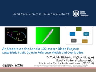 An Update on the Sandia 100-meter Blade Project: 
Large Blade Public Domain Reference Models and Cost Models 
D. Todd Griffith (dgriffi@sandia.gov) 
Sandia National Laboratories 
Sandia Wind Turbine Blade Workshop (8/27/2014) 
Sandia National Laboratories is a multi-program laboratory managed and operated by Sandia Corporation, a wholly owned subsidiary of Lockheed Martin 
Corporation, for the U.S. Department of Energy’s National Nuclear Security Administration under contract DE-AC04-94AL85000. SAND2014-1418P 
 