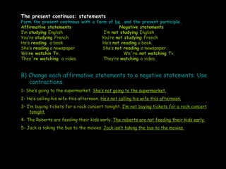 The present continuos: statements Form the present continous with a form of  be   and the present participle. Affirmative ...
