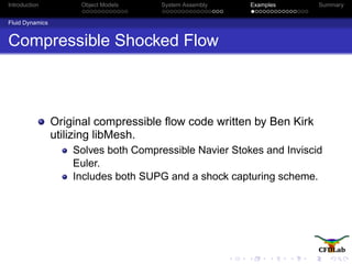 Introduction Object Models System Assembly Examples Summary
Fluid Dynamics
Compressible Shocked Flow
Original compressible ﬂow code written by Ben Kirk
utilizing libMesh.
Solves both Compressible Navier Stokes and Inviscid
Euler.
Includes both SUPG and a shock capturing scheme.
 