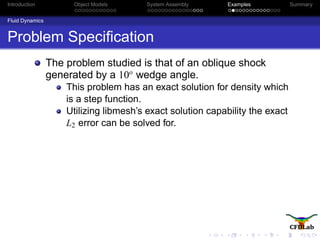 Introduction Object Models System Assembly Examples Summary
Fluid Dynamics
Problem Speciﬁcation
The problem studied is that of an oblique shock
generated by a 10o
wedge angle.
This problem has an exact solution for density which
is a step function.
Utilizing libmesh’s exact solution capability the exact
L2 error can be solved for.
 