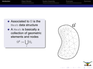 Introduction Object Models System Assembly Examples Summary
Associated to Ω is the
Mesh data structure
A Mesh is basically a
collection of geometric
elements and nodes
Ωh
:=
e
Ωe
Ω
h
 