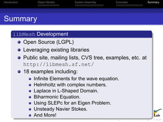 Introduction Object Models System Assembly Examples Summary
Summary
libMesh Development
Open Source (LGPL)
Leveraging existing libraries
Public site, mailing lists, CVS tree, examples, etc. at
http://libmesh.sf.net/
18 examples including:
Inﬁnite Elements for the wave equation.
Helmholtz with complex numbers.
Laplace in L-Shaped Domain.
Biharmonic Equation.
Using SLEPc for an Eigen Problem.
Unsteady Navier Stokes.
And More!
 