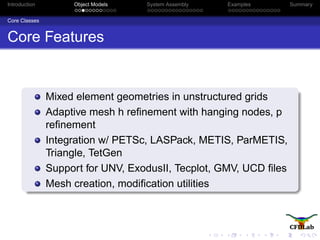 Introduction Object Models System Assembly Examples Summary
Core Classes
Core Features
Mixed element geometries in unstructured grids
Adaptive mesh h reﬁnement with hanging nodes, p
reﬁnement
Integration w/ PETSc, LASPack, METIS, ParMETIS,
Triangle, TetGen
Support for UNV, ExodusII, Tecplot, GMV, UCD ﬁles
Mesh creation, modiﬁcation utilities
 
