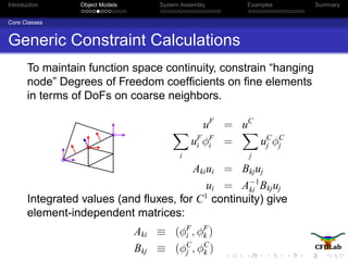 Introduction Object Models System Assembly Examples Summary
Core Classes
Generic Constraint Calculations
To maintain function space continuity, constrain “hanging
node” Degrees of Freedom coefﬁcients on ﬁne elements
in terms of DoFs on coarse neighbors.
uF
= uC
i
uF
i φF
i =
j
uC
j φC
j
Akiui = Bkjuj
ui = A−1
ki Bkjuj
Integrated values (and ﬂuxes, for C1
continuity) give
element-independent matrices:
Aki ≡ (φF
i , φF
k )
Bkj ≡ (φC
j , φC
k )
 