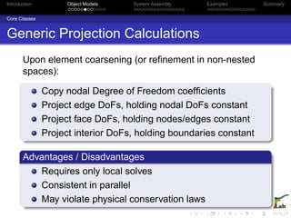 Introduction Object Models System Assembly Examples Summary
Core Classes
Generic Projection Calculations
Upon element coarsening (or reﬁnement in non-nested
spaces):
Copy nodal Degree of Freedom coefﬁcients
Project edge DoFs, holding nodal DoFs constant
Project face DoFs, holding nodes/edges constant
Project interior DoFs, holding boundaries constant
Advantages / Disadvantages
Requires only local solves
Consistent in parallel
May violate physical conservation laws
 