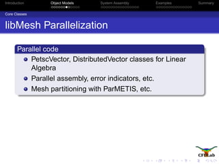 Introduction Object Models System Assembly Examples Summary
Core Classes
libMesh Parallelization
Parallel code
PetscVector, DistributedVector classes for Linear
Algebra
Parallel assembly, error indicators, etc.
Mesh partitioning with ParMETIS, etc.
 