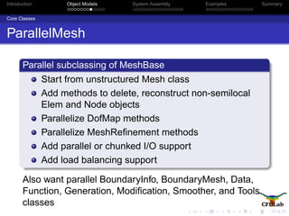 Introduction Object Models System Assembly Examples Summary
Core Classes
ParallelMesh
Parallel subclassing of MeshBase
Start from unstructured Mesh class
Add methods to delete, reconstruct non-semilocal
Elem and Node objects
Parallelize DofMap methods
Parallelize MeshReﬁnement methods
Add parallel or chunked I/O support
Add load balancing support
Also want parallel BoundaryInfo, BoundaryMesh, Data,
Function, Generation, Modiﬁcation, Smoother, and Tools
classes
 
