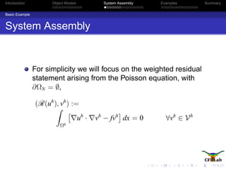 Introduction Object Models System Assembly Examples Summary
Basic Example
System Assembly
For simplicity we will focus on the weighted residual
statement arising from the Poisson equation, with
∂ΩN = ∅,
(R(uh
), vh
) :=
Ωh
uh
· vh
− fvh
dx = 0 ∀vh
∈ Vh
 