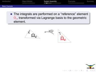 Introduction Object Models System Assembly Examples Summary
Basic Example
The integrals are performed on a “reference” element
ˆΩe, transformed via Lagrange basis to the geometric
element.
eΩ
x ξ)x(
ξ
eΩ
 