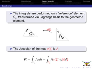Introduction Object Models System Assembly Examples Summary
Basic Example
The integrals are performed on a “reference” element
ˆΩe, transformed via Lagrange basis to the geometric
element.
eΩ
x x(ξ)
ξ
Ωe
The Jacobian of the map x(ξ) is J.
Fe
i =
Ωe
fφidx =
ˆΩe
f(x(ξ))φi|J|dξ
 