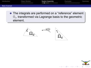 Introduction Object Models System Assembly Examples Summary
Basic Example
The integrals are performed on a “reference” element
ˆΩe, transformed via Lagrange basis to the geometric
element.
eΩ
x ξ)x(
ξ
Ωe
 