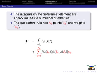 Introduction Object Models System Assembly Examples Summary
Basic Example
The integrals on the “reference” element are
approximated via numerical quadrature.
The quadrature rule has Nq points “ξq” and weights
“wq”.
Fe
i =
ˆΩe
fφi|J|dξ
≈
Nq
q=1
f(x(ξq))φi(ξq)|J(ξq)|wq
 