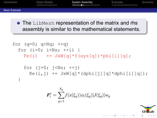Introduction Object Models System Assembly Examples Summary
Basic Example
The LibMesh representation of the matrix and rhs
assembly is similar to the mathematical statements.
for (q=0; q<Nq; ++q)
for (i=0; i<Ns; ++i) {
Fe(i) += JxW[q]*f(xyz[q])*phi[i][q];
for (j=0; j<Ns; ++j)
Ke(i,j) += JxW[q]*(dphi[j][q]*dphi[i][q]);
}
Fe
i =
Nq
q=1
f(x(ξq))φi(ξq)|J(ξq)|wq
 