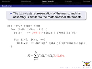 Introduction Object Models System Assembly Examples Summary
Basic Example
The LibMesh representation of the matrix and rhs
assembly is similar to the mathematical statements.
for (q=0; q<Nq; ++q)
for (i=0; i<Ns; ++i) {
Fe(i) += JxW[q]*f(xyz[q])*phi[i][q];
for (j=0; j<Ns; ++j)
Ke(i,j) += JxW[q]*(dphi[j][q]*dphi[i][q]);
}
Fe
i =
Nq
q=1
f(x(ξq))φi(ξq)|J(ξq)|wq
 