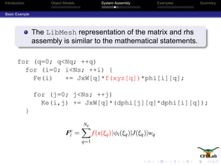 Introduction Object Models System Assembly Examples Summary
Basic Example
The LibMesh representation of the matrix and rhs
assembly is similar to the mathematical statements.
for (q=0; q<Nq; ++q)
for (i=0; i<Ns; ++i) {
Fe(i) += JxW[q]*f(xyz[q])*phi[i][q];
for (j=0; j<Ns; ++j)
Ke(i,j) += JxW[q]*(dphi[j][q]*dphi[i][q]);
}
Fe
i =
Nq
q=1
f(x(ξq))φi(ξq)|J(ξq)|wq
 