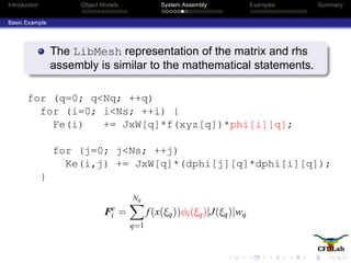 Introduction Object Models System Assembly Examples Summary
Basic Example
The LibMesh representation of the matrix and rhs
assembly is similar to the mathematical statements.
for (q=0; q<Nq; ++q)
for (i=0; i<Ns; ++i) {
Fe(i) += JxW[q]*f(xyz[q])*phi[i][q];
for (j=0; j<Ns; ++j)
Ke(i,j) += JxW[q]*(dphi[j][q]*dphi[i][q]);
}
Fe
i =
Nq
q=1
f(x(ξq))φi(ξq)|J(ξq)|wq
 