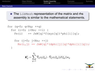 Introduction Object Models System Assembly Examples Summary
Basic Example
The LibMesh representation of the matrix and rhs
assembly is similar to the mathematical statements.
for (q=0; q<Nq; ++q)
for (i=0; i<Ns; ++i) {
Fe(i) += JxW[q]*f(xyz[q])*phi[i][q];
for (j=0; j<Ns; ++j)
Ke(i,j) += JxW[q]*(dphi[j][q]*dphi[i][q]);
}
Ke
ij =
Nq
q=1
ˆξφj(ξq) · ˆξφi(ξq)|J(ξq)|wq
 