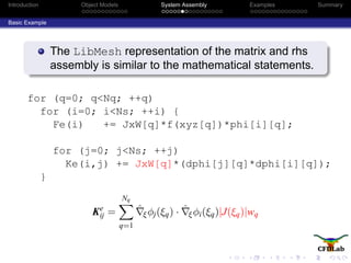 Introduction Object Models System Assembly Examples Summary
Basic Example
The LibMesh representation of the matrix and rhs
assembly is similar to the mathematical statements.
for (q=0; q<Nq; ++q)
for (i=0; i<Ns; ++i) {
Fe(i) += JxW[q]*f(xyz[q])*phi[i][q];
for (j=0; j<Ns; ++j)
Ke(i,j) += JxW[q]*(dphi[j][q]*dphi[i][q]);
}
Ke
ij =
Nq
q=1
ˆξφj(ξq) · ˆξφi(ξq)|J(ξq)|wq
 