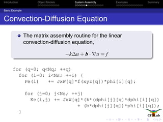 Introduction Object Models System Assembly Examples Summary
Basic Example
Convection-Diffusion Equation
The matrix assembly routine for the linear
convection-diffusion equation,
−k∆u + b · u = f
for (q=0; q<Nq; ++q)
for (i=0; i<Ns; ++i) {
Fe(i) += JxW[q]*f(xyz[q])*phi[i][q];
for (j=0; j<Ns; ++j)
Ke(i,j) += JxW[q]*(k*(dphi[j][q]*dphi[i][q])
+ (b*dphi[j][q])*phi[i][q]);
}
 