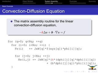 Introduction Object Models System Assembly Examples Summary
Basic Example
Convection-Diffusion Equation
The matrix assembly routine for the linear
convection-diffusion equation,
−k∆u + b · u = f
for (q=0; q<Nq; ++q)
for (i=0; i<Ns; ++i) {
Fe(i) += JxW[q]*f(xyz[q])*phi[i][q];
for (j=0; j<Ns; ++j)
Ke(i,j) += JxW[q]*(k*(dphi[j][q]*dphi[i][q])
+ (b*dphi[j][q])*phi[i][q]);
}
 