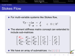 Introduction Object Models System Assembly Examples Summary
Coupled Variables
Stokes Flow
For multi-variable systems like Stokes ﬂow,
p − ν∆u = f
· u = 0
∈ Ω ⊂ R2
The element stiffness matrix concept can extended to
include sub-matrices


Ke
u1u1
Ke
u1u2
Ke
u1p
Ke
u2u1
Ke
u2u2
Ke
u2p
Ke
pu1
Ke
pu2
Ke
pp




Ue
u1
Ue
u2
Ue
p

 −


Fe
u1
Fe
u2
Fe
p


We have an array of submatrices: Ke[1][1]
 