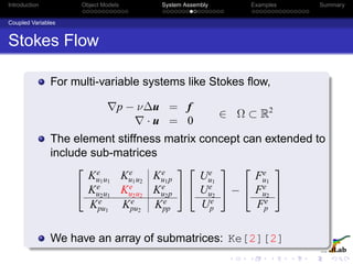 Introduction Object Models System Assembly Examples Summary
Coupled Variables
Stokes Flow
For multi-variable systems like Stokes ﬂow,
p − ν∆u = f
· u = 0
∈ Ω ⊂ R2
The element stiffness matrix concept can extended to
include sub-matrices


Ke
u1u1
Ke
u1u2
Ke
u1p
Ke
u2u1
Ke
u2u2
Ke
u2p
Ke
pu1
Ke
pu2
Ke
pp




Ue
u1
Ue
u2
Ue
p

 −


Fe
u1
Fe
u2
Fe
p


We have an array of submatrices: Ke[2][2]
 