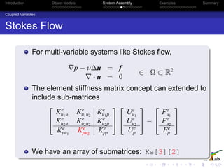 Introduction Object Models System Assembly Examples Summary
Coupled Variables
Stokes Flow
For multi-variable systems like Stokes ﬂow,
p − ν∆u = f
· u = 0
∈ Ω ⊂ R2
The element stiffness matrix concept can extended to
include sub-matrices


Ke
u1u1
Ke
u1u2
Ke
u1p
Ke
u2u1
Ke
u2u2
Ke
u2p
Ke
pu1
Ke
pu2
Ke
pp




Ue
u1
Ue
u2
Ue
p

 −


Fe
u1
Fe
u2
Fe
p


We have an array of submatrices: Ke[3][2]
 