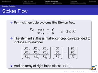 Introduction Object Models System Assembly Examples Summary
Coupled Variables
Stokes Flow
For multi-variable systems like Stokes ﬂow,
p − ν∆u = f
· u = 0
∈ Ω ⊂ R2
The element stiffness matrix concept can extended to
include sub-matrices


Ke
u1u1
Ke
u1u2
Ke
u1p
Ke
u2u1
Ke
u2u2
Ke
u2p
Ke
pu1
Ke
pu2
Ke
pp




Ue
u1
Ue
u2
Ue
p

 −


Fe
u1
Fe
u2
Fe
p


And an array of right-hand sides: Fe[].
 