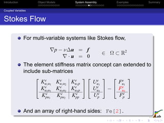 Introduction Object Models System Assembly Examples Summary
Coupled Variables
Stokes Flow
For multi-variable systems like Stokes ﬂow,
p − ν∆u = f
· u = 0
∈ Ω ⊂ R2
The element stiffness matrix concept can extended to
include sub-matrices


Ke
u1u1
Ke
u1u2
Ke
u1p
Ke
u2u1
Ke
u2u2
Ke
u2p
Ke
pu1
Ke
pu2
Ke
pp




Ue
u1
Ue
u2
Ue
p

 −


Fe
u1
Fe
u2
Fe
p


And an array of right-hand sides: Fe[2].
 