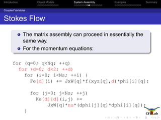 Introduction Object Models System Assembly Examples Summary
Coupled Variables
Stokes Flow
The matrix assembly can proceed in essentially the
same way.
For the momentum equations:
for (q=0; q<Nq; ++q)
for (d=0; d<2; ++d)
for (i=0; i<Ns; ++i) {
Fe[d](i) += JxW[q]*f(xyz[q],d)*phi[i][q];
for (j=0; j<Ns; ++j)
Ke[d][d](i,j) +=
JxW[q]*nu*(dphi[j][q]*dphi[i][q]);
}
 