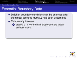 Introduction Object Models System Assembly Examples Summary
Essential Boundary Conditions
Essential Boundary Data
Dirichlet boundary conditions can be enforced after
the global stiffness matrix K has been assembled
This usually involves
1 placing a “1” on the main diagonal of the global
stiffness matrix
 