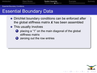 Introduction Object Models System Assembly Examples Summary
Essential Boundary Conditions
Essential Boundary Data
Dirichlet boundary conditions can be enforced after
the global stiffness matrix K has been assembled
This usually involves
1 placing a “1” on the main diagonal of the global
stiffness matrix
2 zeroing out the row entries
 