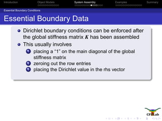 Introduction Object Models System Assembly Examples Summary
Essential Boundary Conditions
Essential Boundary Data
Dirichlet boundary conditions can be enforced after
the global stiffness matrix K has been assembled
This usually involves
1 placing a “1” on the main diagonal of the global
stiffness matrix
2 zeroing out the row entries
3 placing the Dirichlet value in the rhs vector
 