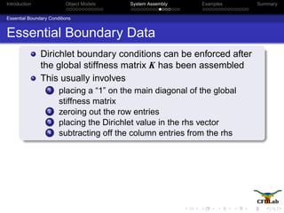 Introduction Object Models System Assembly Examples Summary
Essential Boundary Conditions
Essential Boundary Data
Dirichlet boundary conditions can be enforced after
the global stiffness matrix K has been assembled
This usually involves
1 placing a “1” on the main diagonal of the global
stiffness matrix
2 zeroing out the row entries
3 placing the Dirichlet value in the rhs vector
4 subtracting off the column entries from the rhs
 