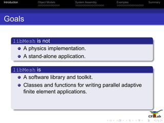 Introduction Object Models System Assembly Examples Summary
Goals
libMesh is not
A physics implementation.
A stand-alone application.
libMesh is
A software library and toolkit.
Classes and functions for writing parallel adaptive
ﬁnite element applications.
 
