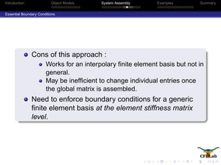 Introduction Object Models System Assembly Examples Summary
Essential Boundary Conditions
Cons of this approach :
Works for an interpolary ﬁnite element basis but not in
general.
May be inefﬁcient to change individual entries once
the global matrix is assembled.
Need to enforce boundary conditions for a generic
ﬁnite element basis at the element stiffness matrix
level.
 