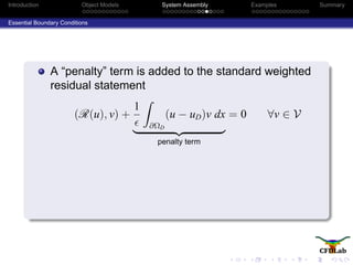 Introduction Object Models System Assembly Examples Summary
Essential Boundary Conditions
A “penalty” term is added to the standard weighted
residual statement
(R(u), v) +
1
∂ΩD
(u − uD)v dx
penalty term
= 0 ∀v ∈ V
 