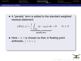 Introduction Object Models System Assembly Examples Summary
Essential Boundary Conditions
A “penalty” term is added to the standard weighted
residual statement
(R(u), v) +
1
∂ΩD
(u − uD)v dx
penalty term
= 0 ∀v ∈ V
Here 1 is chosen so that, in ﬂoating point
arithmetic, 1
+ 1 = 1
.
 