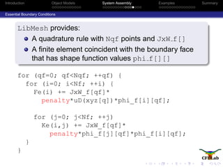 Introduction Object Models System Assembly Examples Summary
Essential Boundary Conditions
LibMesh provides:
A quadrature rule with Nqf points and JxW f[]
A ﬁnite element coincident with the boundary face
that has shape function values phi f[][]
for (qf=0; qf<Nqf; ++qf) {
for (i=0; i<Nf; ++i) {
Fe(i) += JxW_f[qf]*
penalty*uD(xyz[q])*phi_f[i][qf];
for (j=0; j<Nf; ++j)
Ke(i,j) += JxW_f[qf]*
penalty*phi_f[j][qf]*phi_f[i][qf];
}
}
 