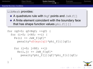 Introduction Object Models System Assembly Examples Summary
Essential Boundary Conditions
LibMesh provides:
A quadrature rule with Nqf points and JxW f[]
A ﬁnite element coincident with the boundary face
that has shape function values phi f[][]
for (qf=0; qf<Nqf; ++qf) {
for (i=0; i<Nf; ++i) {
Fe(i) += JxW_f[qf]*
penalty*uD(xyz[q])*phi_f[i][qf];
for (j=0; j<Nf; ++j)
Ke(i,j) += JxW_f[qf]*
penalty*phi_f[j][qf]*phi_f[i][qf];
}
}
 