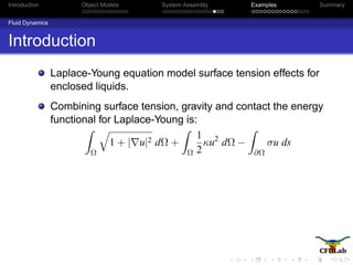 Introduction Object Models System Assembly Examples Summary
Fluid Dynamics
Introduction
Laplace-Young equation model surface tension effects for
enclosed liquids.
Combining surface tension, gravity and contact the energy
functional for Laplace-Young is:
Ω
1 + | u|2 dΩ +
Ω
1
2
κu2
dΩ −
∂Ω
σu ds
 