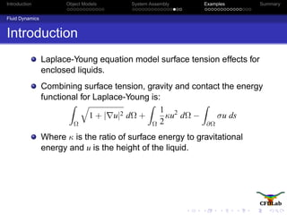 Introduction Object Models System Assembly Examples Summary
Fluid Dynamics
Introduction
Laplace-Young equation model surface tension effects for
enclosed liquids.
Combining surface tension, gravity and contact the energy
functional for Laplace-Young is:
Ω
1 + | u|2 dΩ +
Ω
1
2
κu2
dΩ −
∂Ω
σu ds
Where κ is the ratio of surface energy to gravitational
energy and u is the height of the liquid.
 