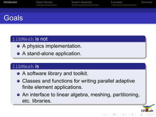 Introduction Object Models System Assembly Examples Summary
Goals
libMesh is not
A physics implementation.
A stand-alone application.
libMesh is
A software library and toolkit.
Classes and functions for writing parallel adaptive
ﬁnite element applications.
An interface to linear algebra, meshing, partitioning,
etc. libraries.
 
